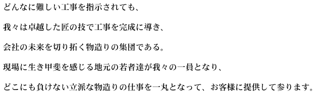 どんなに難しい工事を指示されても、我々は卓越した匠の技で工事を完成に導き、会社の未来を切り拓く物造りの集団である。現場に生き甲斐を感じる地元の若者等が我々の一員となり、どこにも負けない立派な物造りの仕事を一丸になってお客様に提供して参ります。